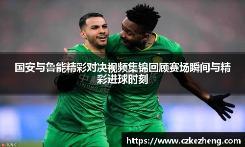 国安与鲁能精彩对决视频集锦回顾赛场瞬间与精彩进球时刻