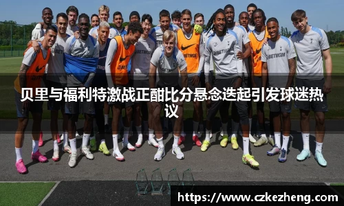 贝里与福利特激战正酣比分悬念迭起引发球迷热议